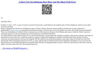 A Short Note On Oklahoma Race Riots And The Black Wall Street
Tu
Tulsa Race Riots
On May 31–June 1, 1921, a series of actions occurred in Greenwood, a small district in the northern parts of Tulsa, Oklahoma, which are now called
the Tulsa race Riots.
Being a segregated city like the rest of Oklahoma, many of Tulsa's African American citizens resided in Greenwood– an area composed of
predominately African American communities and business locations. The discovery of oil is the number one reason why Tulsa's economy flourished.
There was an abundance of wealthy African Americans due to of this discovery. Because of the affluence and success within the African American
community going on in this one particular area, it became known as the Black Wall Street.
The whole chain of events began on May 30, 1921 when Dick Rowland, a young black man, allegedly assaulted a white elevator operator. Rowland was
arrested the next day. However, outside the courthouse a group of raging whites gathered to attempt to lynch Rowland while a group of African
Americans were protecting him to prevent the hanging. With the signal of one unintentional gunshot, many others rang out leaving some from both
groups dead. With word getting around town of the riot, many angered whites stormed into the Greenwood District. Residencies were set on fire and
many businesses were looted and burned to the ground. Planes also flew by dropping bombs in the area. With law enforcement on the whites' side, the
officers were also a part of the riot. The National Guard was
... Get more on HelpWriting.net ...
 