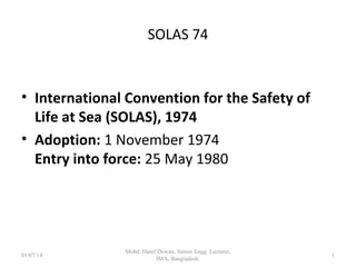 SOLAS 74
 International Convention for the Safety of Life at
Sea (SOLAS), 1974
 Adoption: 1 November 1974
Entry into force: 25 May 1980
1
 