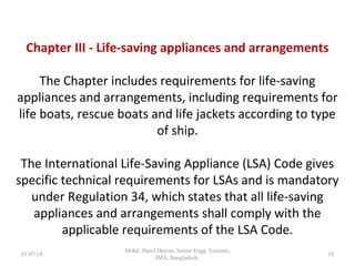 Chapter III - Life-saving appliances and arrangements
The Chapter includes requirements for life-saving
appliances and arrangements, including requirements for
life boats, rescue boats and life jackets according to type of
ship.
The International Life-Saving Appliance (LSA) Code gives
specific technical requirements for LSAs and is mandatory
under Regulation 34, which states that all life-saving
appliances and arrangements shall comply with the
applicable requirements of the LSA Code. 10
 