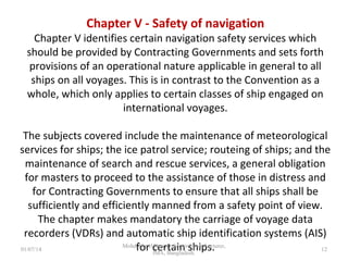 Chapter V - Safety of navigation
Chapter V identifies certain navigation safety services which should
be provided by Contracting Governments and sets forth provisions
of an operational nature applicable in general to all ships on all
voyages. This is in contrast to the Convention as a whole, which only
applies to certain classes of ship engaged on international voyages.
The subjects covered include the maintenance of meteorological
services for ships; the ice patrol service; routeing of ships; and the
maintenance of search and rescue services, a general obligation for
masters to proceed to the assistance of those in distress and for
Contracting Governments to ensure that all ships shall be
sufficiently and efficiently manned from a safety point of view.
The chapter makes mandatory the carriage of voyage data recorders
(VDRs) and automatic ship identification systems (AIS) for certain
ships.
12
 