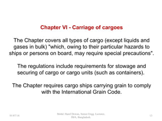 Chapter VI - Carriage of cargoes
The Chapter covers all types of cargo (except liquids and
gases in bulk) "which, owing to their particular hazards to
ships or persons on board, may require special precautions".
The regulations include requirements for stowage and
securing of cargo or cargo units (such as containers).
The Chapter requires cargo ships carrying grain to comply
with the International Grain Code.
13
 