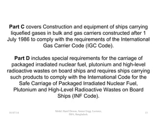 Part C covers Construction and equipment of ships carrying
liquefied gases in bulk and gas carriers constructed after 1 July
1986 to comply with the requirements of the International Gas
Carrier Code (IGC Code).
Part D includes special requirements for the carriage of
packaged irradiated nuclear fuel, plutonium and high-level
radioactive wastes on board ships and requires ships carrying
such products to comply with the International Code for the
Safe Carriage of Packaged Irradiated Nuclear Fuel, Plutonium
and High-Level Radioactive Wastes on Board Ships (INF
Code). 15
 
