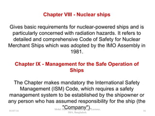 Chapter VIII - Nuclear ships
Gives basic requirements for nuclear-powered ships and is
particularly concerned with radiation hazards. It refers to
detailed and comprehensive Code of Safety for Nuclear
Merchant Ships which was adopted by the IMO Assembly in
1981.
Chapter IX - Management for the Safe Operation of Ships
The Chapter makes mandatory the International Safety
Management (ISM) Code, which requires a safety
management system to be established by the shipowner or
any person who has assumed responsibility for the ship (the
"Company"). 16
 