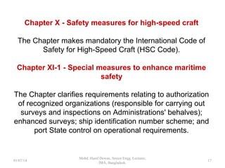 Chapter X - Safety measures for high-speed craft
The Chapter makes mandatory the International Code of
Safety for High-Speed Craft (HSC Code).
Chapter XI-1 - Special measures to enhance maritime
safety
The Chapter clarifies requirements relating to authorization of
recognized organizations (responsible for carrying out
surveys and inspections on Administrations' behalves);
enhanced surveys; ship identification number scheme; and
port State control on operational requirements.
17
 