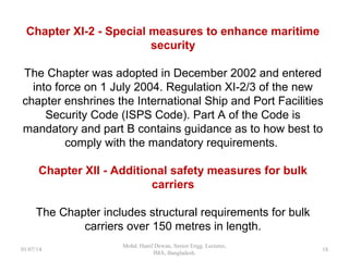 Chapter XI-2 - Special measures to enhance maritime
security
The Chapter was adopted in December 2002 and entered
into force on 1 July 2004. Regulation XI-2/3 of the new
chapter enshrines the International Ship and Port Facilities
Security Code (ISPS Code). Part A of the Code is mandatory
and part B contains guidance as to how best to comply with
the mandatory requirements.
Chapter XII - Additional safety measures for bulk carriers
The Chapter includes structural requirements for bulk carriers
over 150 metres in length.
18
 