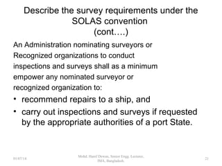 Describe the survey requirements under the SOLAS
convention (cont….)
 The Administration shall institute arrangements for
unscheduled inspections to be carried out during the
period of validity of the certificate.(obligatory, unless
mandatory annual surveys established)
 Such inspections shall ensure that the ship and its
equipment remain in all respects satisfactory for the
service for which the ship is intended.
 may be carried out by the Administration's own inspection
services, or by nominated surveyors, or by recognized
organizations, or by other Parties upon request of the
Administration.
21
 