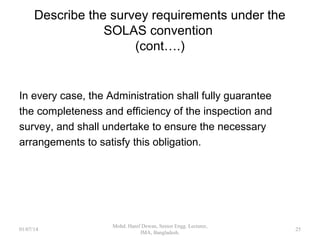 Describe the survey requirements under the
SOLAS convention (cont….)
 relevant certificate should be withdrawn
 Administration shall be notified immediately
 Port State informed if vessel not in Flag State jurisdiction
Once informed, Port State shall give the
officer/surveyor/organization any necessary assistance to carry out
their obligations under this regulation.
When applicable, the Port State concerned shall ensure that the
ship shall not sail until it can proceed to sea, or leave port for the
purpose of proceeding to the appropriate repair yard, without
danger to the ship or persons on board.
25
 