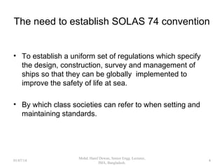The need to establish SOLAS 74 convention
 To establish a uniform set of regulations which specify
the design, construction, survey and management of
ships so that they can be globally implemented to
improve the safety of life at sea.
 By which class societies can refer to when setting and
maintaining standards.
4
 