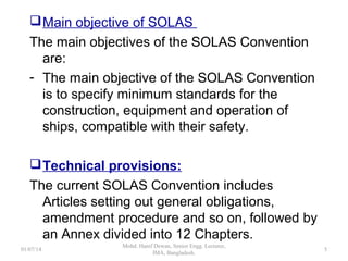Main objective of SOLAS
The main objectives of the SOLAS Convention are:
- The main objective of the SOLAS Convention is to
specify minimum standards for the construction,
equipment and operation of ships, compatible with
their safety.
Technical provisions:
The current SOLAS Convention includes Articles
setting out general obligations, amendment
procedure and so on, followed by an Annex divided
into 12 Chapters.
5
 