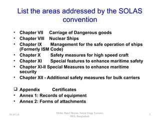 List the areas addressed by the SOLAS convention
 Chapter VII - Carriage of Dangerous goods
 Chapter VIII - Nuclear Ships
 Chapter IX - Management for the safe operation of ships
(Formerly known as ISM Code)
 Chapter X - Safety measures for high speed craft
 Chapter XI - Special features to enhance maritime safety
 Chapter XI-II - Special Measures to enhance maritime security
 Chapter XII - Additional safety measures for bulk carriers
 Chapter XIII - Verification of compliance
 Chapter XIV - Safety measures for ships operating in polar water
 Appendix Certificates
 Annex 1: Records of equipment
 Annex 2: Forms of attachments
7
 