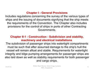 Chapter I - General Provisions
Includes regulations concerning the survey of the various types of
ships and the issuing of documents signifying that the ship meets the
requirements of the Convention. The Chapter also includes
provisions for the control of ships in ports of other Contracting
Governments.
Chapter II-1 - Construction - Subdivision and stability,
machinery and electrical installations
The subdivision of passenger ships into watertight compartments
must be such that after assumed damage to the ship's hull the
vessel will remain afloat and stable. Requirements for watertight
integrity and bilge pumping arrangements for passenger ships are
also laid down as well as stability requirements for both passenger
and cargo ships.
8
 