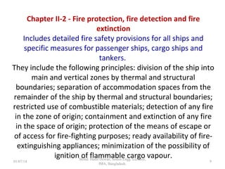 Chapter II-2 - Fire protection, fire detection and fire
extinction
Includes detailed fire safety provisions for all ships and specific
measures for passenger ships, cargo ships and tankers.
They include the following principles: division of the ship into
main and vertical zones by thermal and structural boundaries;
separation of accommodation spaces from the remainder of
the ship by thermal and structural boundaries; restricted use
of combustible materials; detection of any fire in the zone of
origin; containment and extinction of any fire in the space of
origin; protection of the means of escape or of access for fire-
fighting purposes; ready availability of fire-extinguishing
appliances; minimization of the possibility of ignition of
flammable cargo vapour.
9
 