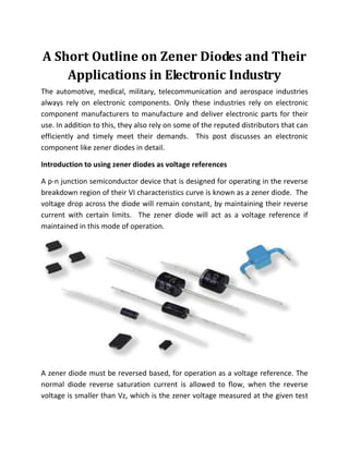 A Short Outline on Zener Diodes and Their
Applications in Electronic Industry
The automotive, medical, military, telecommunication and aerospace industries
always rely on electronic components. Only these industries rely on electronic
component manufacturers to manufacture and deliver electronic parts for their
use. In addition to this, they also rely on some of the reputed distributors that can
efficiently and timely meet their demands. This post discusses an electronic
component like zener diodes in detail.
Introduction to using zener diodes as voltage references
A p-n junction semiconductor device that is designed for operating in the reverse
breakdown region of their VI characteristics curve is known as a zener diode. The
voltage drop across the diode will remain constant, by maintaining their reverse
current with certain limits. The zener diode will act as a voltage reference if
maintained in this mode of operation.
A zener diode must be reversed based, for operation as a voltage reference. The
normal diode reverse saturation current is allowed to flow, when the reverse
voltage is smaller than Vz, which is the zener voltage measured at the given test
 