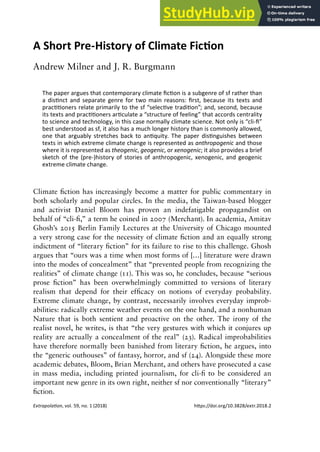 Extrapolation, vol. 59, no. 1 (2018) https://doi.org/10.3828/extr.2018.2
A short pre-History of Climate Fiction
A Short Pre-History of Climate Fiction
Andrew Milner and J. R. Burgmann
The paper argues that contemporary climate fiction is a subgenre of sf rather than
a distinct and separate genre for two main reasons: first, because its texts and
practitioners relate primarily to the sf “selective tradition”; and, second, because
its texts and practitioners articulate a “structure of feeling” that accords centrality
to science and technology, in this case normally climate science. Not only is “cli-fi”
best understood as sf, it also has a much longer history than is commonly allowed,
one that arguably stretches back to antiquity. The paper distinguishes between
texts in which extreme climate change is represented as anthropogenic and those
where it is represented as theogenic, geogenic, or xenogenic; it also provides a brief
sketch of the (pre-)history of stories of anthropogenic, xenogenic, and geogenic
extreme climate change.
Climate fiction has increasingly become a matter for public commentary in
both scholarly and popular circles. In the media, the Taiwan-based blogger
and activist Daniel Bloom has proven an indefatigable propagandist on
behalf of “cli-fi,” a term he coined in 2007 (Merchant). In academia, Amitav
Ghosh’s 2015 Berlin Family Lectures at the University of Chicago mounted
a very strong case for the necessity of climate fiction and an equally strong
indictment of “literary fiction” for its failure to rise to this challenge. Ghosh
argues that “ours was a time when most forms of […] literature were drawn
into the modes of concealment” that “prevented people from recognizing the
realities” of climate change (11). This was so, he concludes, because “serious
prose fiction” has been overwhelmingly committed to versions of literary
realism that depend for their efficacy on notions of everyday probability.
Extreme climate change, by contrast, necessarily involves everyday improb-
abilities: radically extreme weather events on the one hand, and a nonhuman
Nature that is both sentient and proactive on the other. The irony of the
realist novel, he writes, is that “the very gestures with which it conjures up
reality are actually a concealment of the real” (23). Radical improbabilities
have therefore normally been banished from literary fiction, he argues, into
the “generic outhouses” of fantasy, horror, and sf (24). Alongside these more
academic debates, Bloom, Brian Merchant, and others have prosecuted a case
in mass media, including printed journalism, for cli-fi to be considered an
important new genre in its own right, neither sf nor conventionally “literary”
fiction.
 