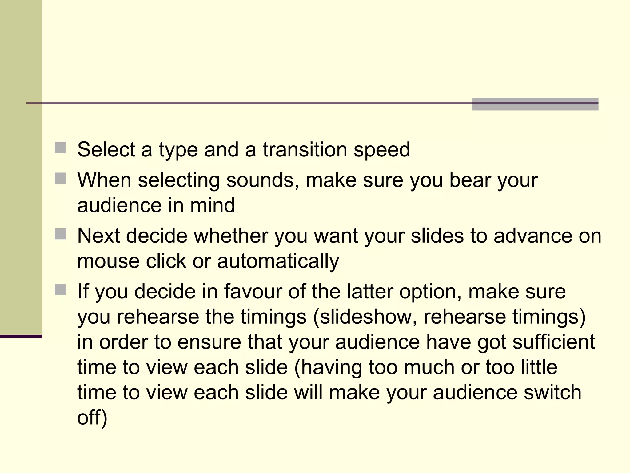Select a type and a transition speed  When selecting sounds, make sure you bear your audience in mind Next decide whether you want your slides to advance on mouse click or automatically If you decide in favour of the latter option, make sure you rehearse the timings (slideshow, rehearse timings) in order to ensure that your audience have got sufficient time to view each slide (having too much or too little time to view each slide will make your audience switch off) 