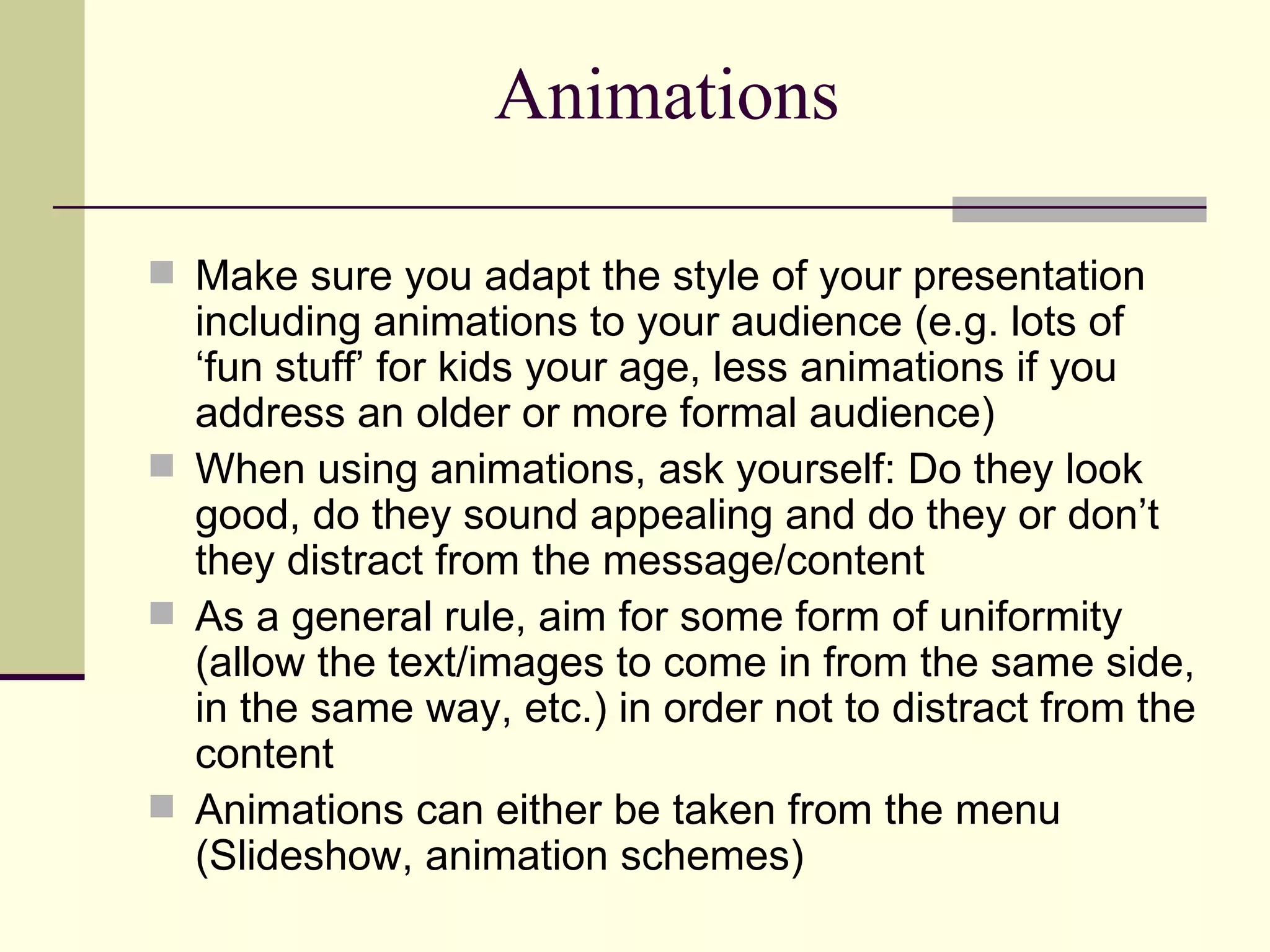 Animations Make sure you adapt the style of your presentation including animations to your audience (e.g. lots of ‘fun stuff’ for kids your age, less animations if you address an older or more formal audience) When using animations, ask yourself: Do they look good, do they sound appealing and do they or don’t they distract from the message/content As a general rule, aim for some form of uniformity (allow the text/images to come in from the same side, in the same way, etc.) in order not to distract from the content Animations can either be taken from the menu (Slideshow, animation schemes)  