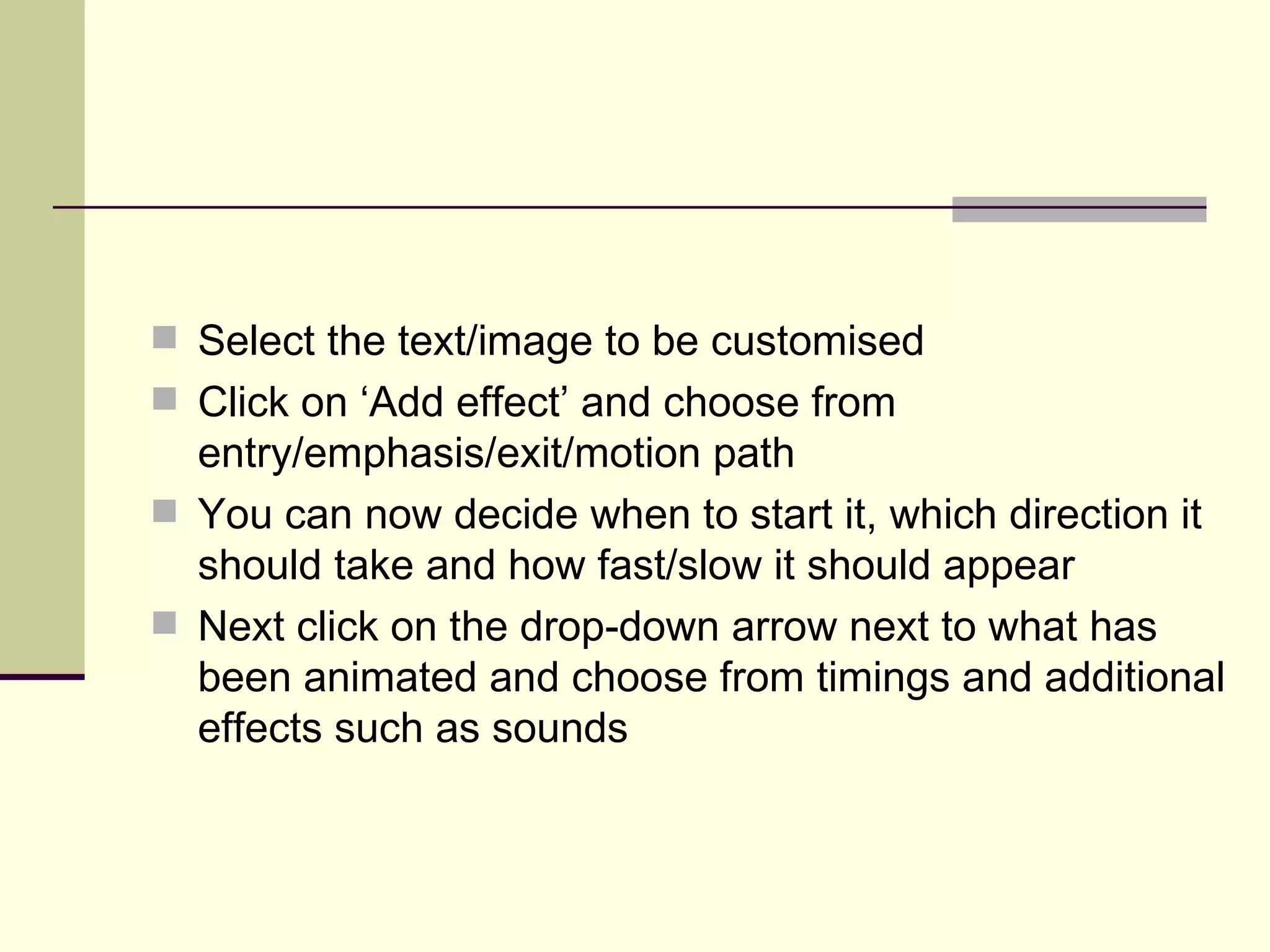 Select the text/image to be customised Click on ‘Add effect’ and choose from entry/emphasis/exit/motion path You can now decide when to start it, which direction it should take and how fast/slow it should appear Next click on the drop-down arrow next to what has been animated and choose from timings and additional effects such as sounds 