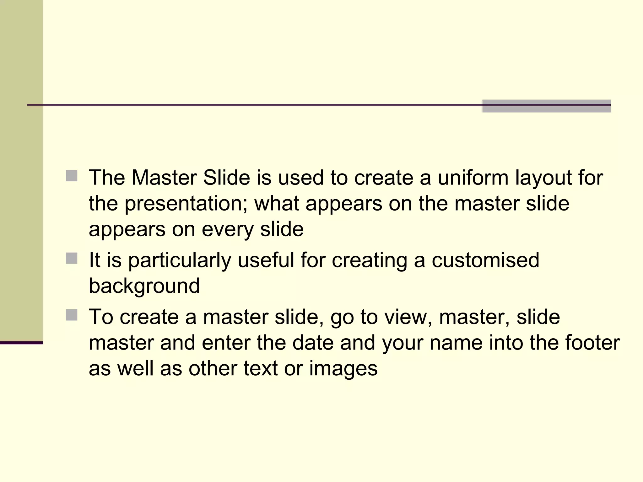 The Master Slide is used to create a uniform layout for the presentation; what appears on the master slide appears on every slide It is particularly useful for creating a customised background To create a master slide, go to view, master, slide master and enter the date and your name into the footer as well as other text or images 