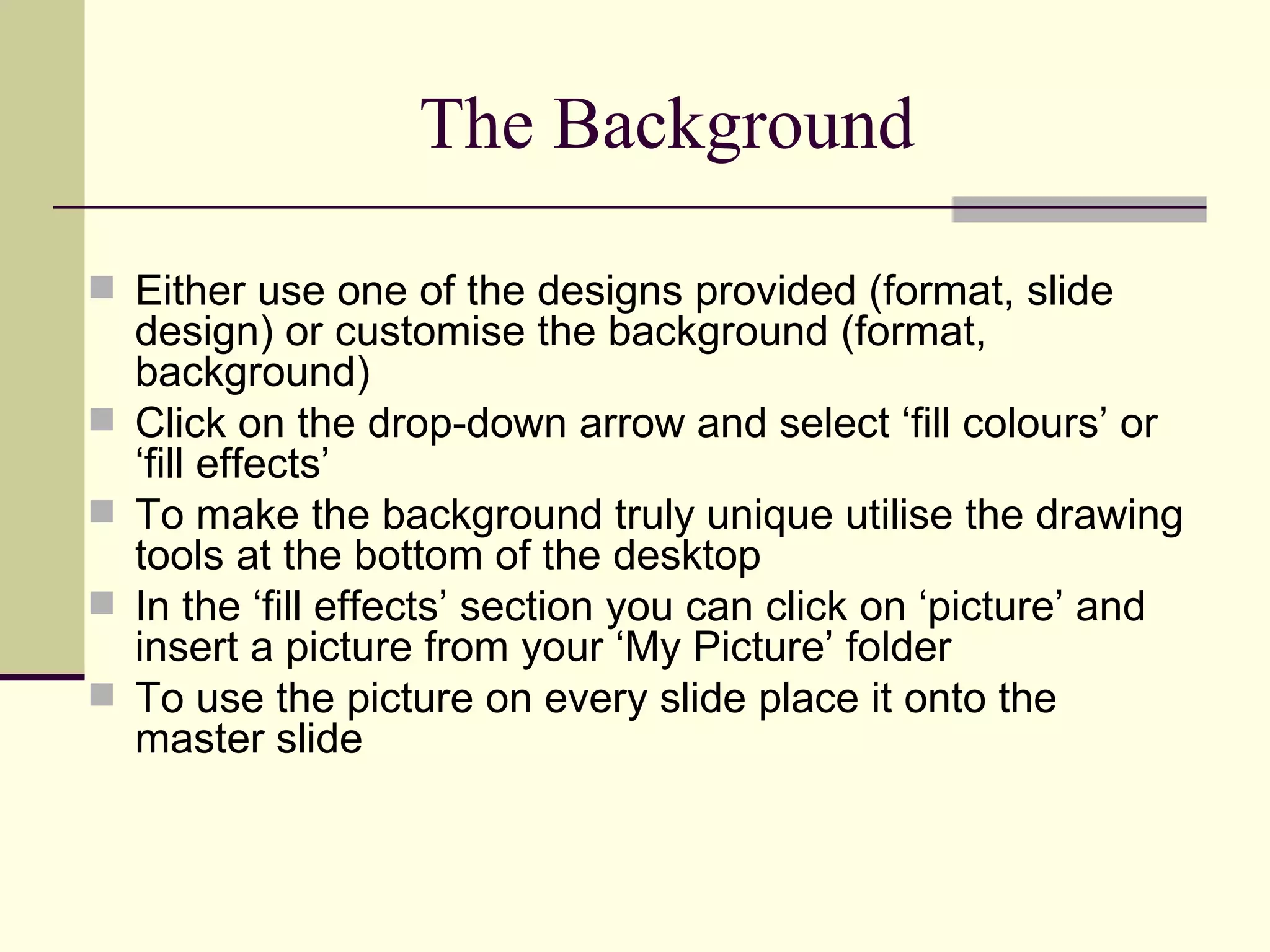The Background Either use one of the designs provided (format, slide design) or customise the background (format, background) Click on the drop-down arrow and select ‘fill colours’ or ‘fill effects’ To make the background truly unique utilise the drawing tools at the bottom of the desktop In the ‘fill effects’ section you can click on ‘picture’ and insert a picture from your ‘My Picture’ folder To use the picture on every slide place it onto the master slide 