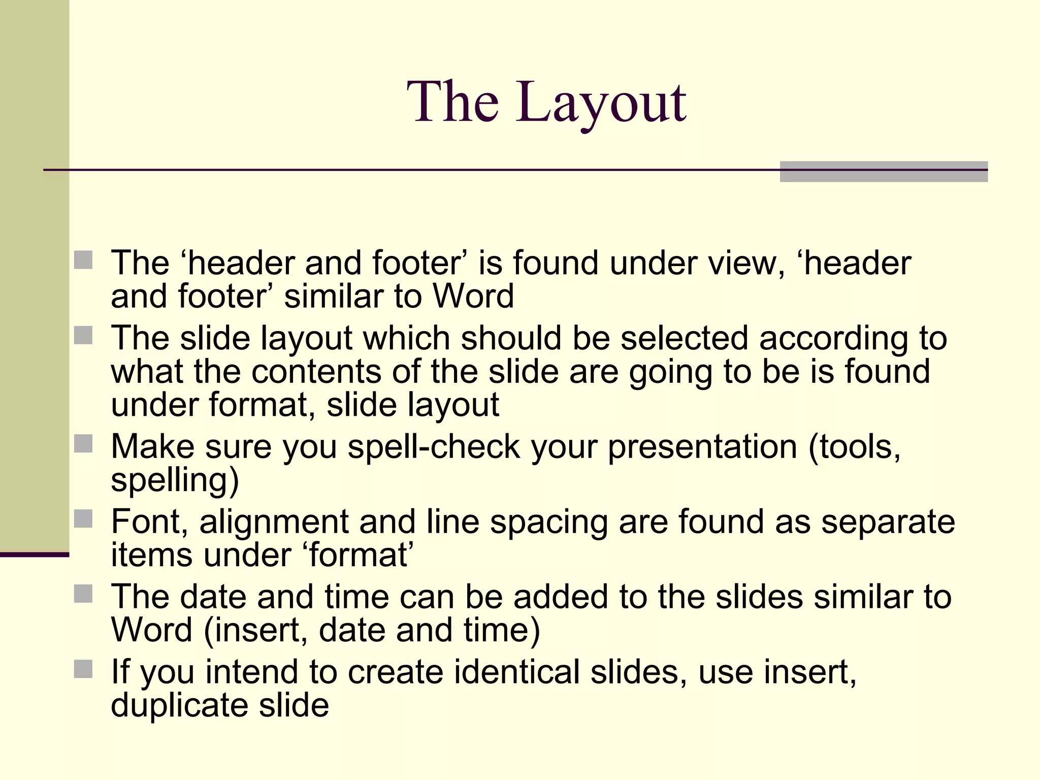 The Layout The ‘header and footer’ is found under view, ‘header and footer’ similar to Word The slide layout which should be selected according to what the contents of the slide are going to be is found under format, slide layout Make sure you spell-check your presentation (tools, spelling) Font, alignment and line spacing are found as separate items under ‘format’ The date and time can be added to the slides similar to Word (insert, date and time) If you intend to create identical slides, use insert, duplicate slide 