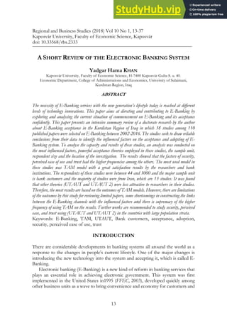 13
A SHORT REVIEW OF THE ELECTRONIC BANKING SYSTEM
Yadgar Hama KHAN
Kaposvár University, Faculty of Economic Science, H-7400 Kaposvár Guba S. u. 40.
Economic Department, College of Administrations and Economics, University of Sulaimani,
Kurdistan Region, Iraq
ABSTRACT
The necessity of E-Banking services with the new generation’s lifestyle today is reached at different
levels of technology innovations. This paper aims at directing and contributing to E-Banking by
exploring and analysing the current situation of commencement on E-Banking and its acceptance
confidently. This paper presents an intensive summary review of a doctorate research by the author
about E-Banking acceptance in the Kurdistan Region of Iraq in which 38 studies among 110
published papers were selected on E-Banking between 2002-2016. The studies seek to draw reliable
conclusions from their data to identify the influenced factors on the acceptance and adopting of E-
Banking system. To analyse the capacity and results of these studies, an analysis was conducted on
the most influenced factors, powerful acceptance theories employed in these studies, the sample unit,
respondent size and the location of the investigation. The results showed that the factors of security,
perceived ease of use and trust had the higher frequencies among the others. The most used model in
these studies was TAM model with a great satisfaction results by the researchers and bank
institutions. The respondents of these studies were between 44 and 3000 and the major sample unit
is bank customers and the majority of studies were from Iran, which are 13 studies. It was found
that other theories (UTAUT and UTAUT 2) were less attractive to researchers in their studies.
Therefore, the most results are based on the outcomes of TAM models. However, there are limitations
of the outcomes by this study for reviewing limited papers, some shortcomings in constructing the links
between the E-Banking channels with the influenced factors and there is supremacy of the higher
frequency of using TAM on the results. Further works are recommended to study security, perceived
ease, and trust using (UTAUT and UTAUT 2) in the countries with large population strata.
Keywords: E-Banking, TAM, UTAUT, Bank customers, acceptance, adoption,
security, perceived ease of use, trust
INTRODUCTION
There are considerable developments in banking systems all around the world as a
response to the changes in people’s current lifestyle. One of the major changes is
introducing the new technology into the system and accepting it, which is called E-
Banking.
Electronic banking (E-Banking) is a new kind of reform in banking services that
plays an essential role in achieving electronic government. This system was first
implemented in the United States in1995 (FFEC, 2003), developed quickly among
other business units as a wave to bring convenience and economy for customers and
Regional and Business Studies (2018) Vol 10 No 1, 13-37
Kaposvár University, Faculty of Economic Science, Kaposvár
doi: 10.33568/rbs.2333
 