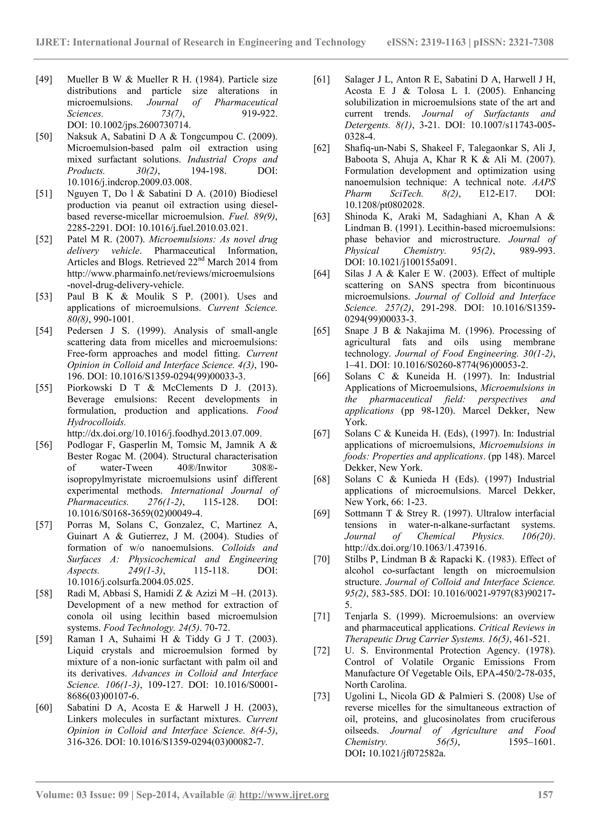 IJRET: International Journal of Research in Engineering and Technology eISSN: 2319-1163 | pISSN: 2321-7308 
_______________________________________________________________________________________ 
Volume: 03 Issue: 09 | Sep-2014, Available @ http://www.ijret.org 157 
[49] Mueller B W & Mueller R H. (1984). Particle size distributions and particle size alterations in microemulsions. Journal of Pharmaceutical Sciences. 73(7), 919-922. DOI: 10.1002/jps.2600730714. 
[50] Naksuk A, Sabatini D A & Tongcumpou C. (2009). Microemulsion-based palm oil extraction using mixed surfactant solutions. Industrial Crops and Products. 30(2), 194-198. DOI: 10.1016/j.indcrop.2009.03.008. 
[51] Nguyen T, Do l & Sabatini D A. (2010) Biodiesel production via peanut oil extraction using diesel- based reverse-micellar microemulsion. Fuel. 89(9), 2285-2291. DOI: 10.1016/j.fuel.2010.03.021. 
[52] Patel M R. (2007). Microemulsions: As novel drug delivery vehicle. Pharmaceutical Information, Articles and Blogs. Retrieved 22nd March 2014 from http://www.pharmainfo.net/reviews/microemulsions-novel-drug-delivery-vehicle. [53] Paul B K & Moulik S P. (2001). Uses and applications of microemulsions. Current Science. 80(8), 990-1001. 
[54] Pedersen J S. (1999). Analysis of small-angle scattering data from micelles and microemulsions: Free-form approaches and model fitting. Current Opinion in Colloid and Interface Science. 4(3), 190- 196. DOI: 10.1016/S1359-0294(99)00033-3. 
[55] Piorkowski D T & McClements D J. (2013). Beverage emulsions: Recent developments in formulation, production and applications. Food Hydrocolloids. http://dx.doi.org/10.1016/j.foodhyd.2013.07.009. 
[56] Podlogar F, Gasperlin M, Tomsic M, Jamnik A & Bester Rogac M. (2004). Structural characterisation of water-Tween 40®/Inwitor 308®- isopropylmyristate microemulsions usinf different experimental methods. International Journal of Pharmaceutics. 276(1-2), 115-128. DOI: 10.1016/S0168-3659(02)00049-4. 
[57] Porras M, Solans C, Gonzalez, C, Martinez A, Guinart A & Gutierrez, J M. (2004). Studies of formation of w/o nanoemulsions. Colloids and Surfaces A: Physicochemical and Engineering Aspects. 249(1-3), 115-118. DOI: 10.1016/j.colsurfa.2004.05.025. 
[58] Radi M, Abbasi S, Hamidi Z & Azizi M –H. (2013). Development of a new method for extraction of conola oil using lecithin based microemulsion systems. Food Technology. 24(5). 70-72. 
[59] Raman I A, Suhaimi H & Tiddy G J T. (2003). Liquid crystals and microemulsion formed by mixture of a non-ionic surfactant with palm oil and its derivatives. Advances in Colloid and Interface Science. 106(1-3), 109-127. DOI: 10.1016/S0001- 8686(03)00107-6. 
[60] Sabatini D A, Acosta E & Harwell J H. (2003), Linkers molecules in surfactant mixtures. Current Opinion in Colloid and Interface Science. 8(4-5), 316-326. DOI: 10.1016/S1359-0294(03)00082-7. 
[61] Salager J L, Anton R E, Sabatini D A, Harwell J H, Acosta E J & Tolosa L I. (2005). Enhancing solubilization in microemulsions state of the art and current trends. Journal of Surfactants and Detergents. 8(1), 3-21. DOI: 10.1007/s11743-005- 0328-4. 
[62] Shafiq-un-Nabi S, Shakeel F, Talegaonkar S, Ali J, Baboota S, Ahuja A, Khar R K & Ali M. (2007). Formulation development and optimization using nanoemulsion technique: A technical note. AAPS Pharm SciTech. 8(2), E12-E17. DOI: 10.1208/pt0802028. 
[63] Shinoda K, Araki M, Sadaghiani A, Khan A & Lindman B. (1991). Lecithin-based microemulsions: phase behavior and microstructure. Journal of Physical Chemistry. 95(2), 989-993. DOI: 10.1021/j100155a091. 
[64] Silas J A & Kaler E W. (2003). Effect of multiple scattering on SANS spectra from bicontinuous microemulsions. Journal of Colloid and Interface Science. 257(2), 291-298. DOI: 10.1016/S1359- 0294(99)00033-3. 
[65] Snape J B & Nakajima M. (1996). Processing of agricultural fats and oils using membrane technology. Journal of Food Engineering. 30(1-2), 1–41. DOI: 10.1016/S0260-8774(96)00053-2. 
[66] Solans C & Kuneida H. (1997). In: Industrial Applications of Microemulsions, Microemulsions in the pharmaceutical field: perspectives and applications (pp 98-120). Marcel Dekker, New York. 
[67] Solans C & Kuneida H. (Eds), (1997). In: Industrial applications of microemulsions, Microemulsions in foods: Properties and applications. (pp 148). Marcel Dekker, New York. [68] Solans C & Kunieda H (Eds). (1997) Industrial applications of microemulsions. Marcel Dekker, New York, 66: 1-23. 
[69] Sottmann T & Strey R. (1997). Ultralow interfacial tensions in water-n-alkane-surfactant systems. Journal of Chemical Physics. 106(20). http://dx.doi.org/10.1063/1.473916. 
[70] Stilbs P, Lindman B & Rapacki K. (1983). Effect of alcohol co-surfactant length on microemulsion structure. Journal of Colloid and Interface Science. 95(2), 583-585. DOI: 10.1016/0021-9797(83)90217- 5. 
[71] Tenjarla S. (1999). Microemulsions: an overview and pharmaceutical applications. Critical Reviews in Therapeutic Drug Carrier Systems. 16(5), 461-521. 
[72] U. S. Environmental Protection Agency. (1978). Control of Volatile Organic Emissions From Manufacture Of Vegetable Oils, EPA-450/2-78-035, North Carolina. 
[73] Ugolini L, Nicola GD & Palmieri S. (2008) Use of reverse micelles for the simultaneous extraction of oil, proteins, and glucosinolates from cruciferous oilseeds. Journal of Agriculture and Food Chemistry. 56(5), 1595–1601. DOI: 10.1021/jf072582a.  