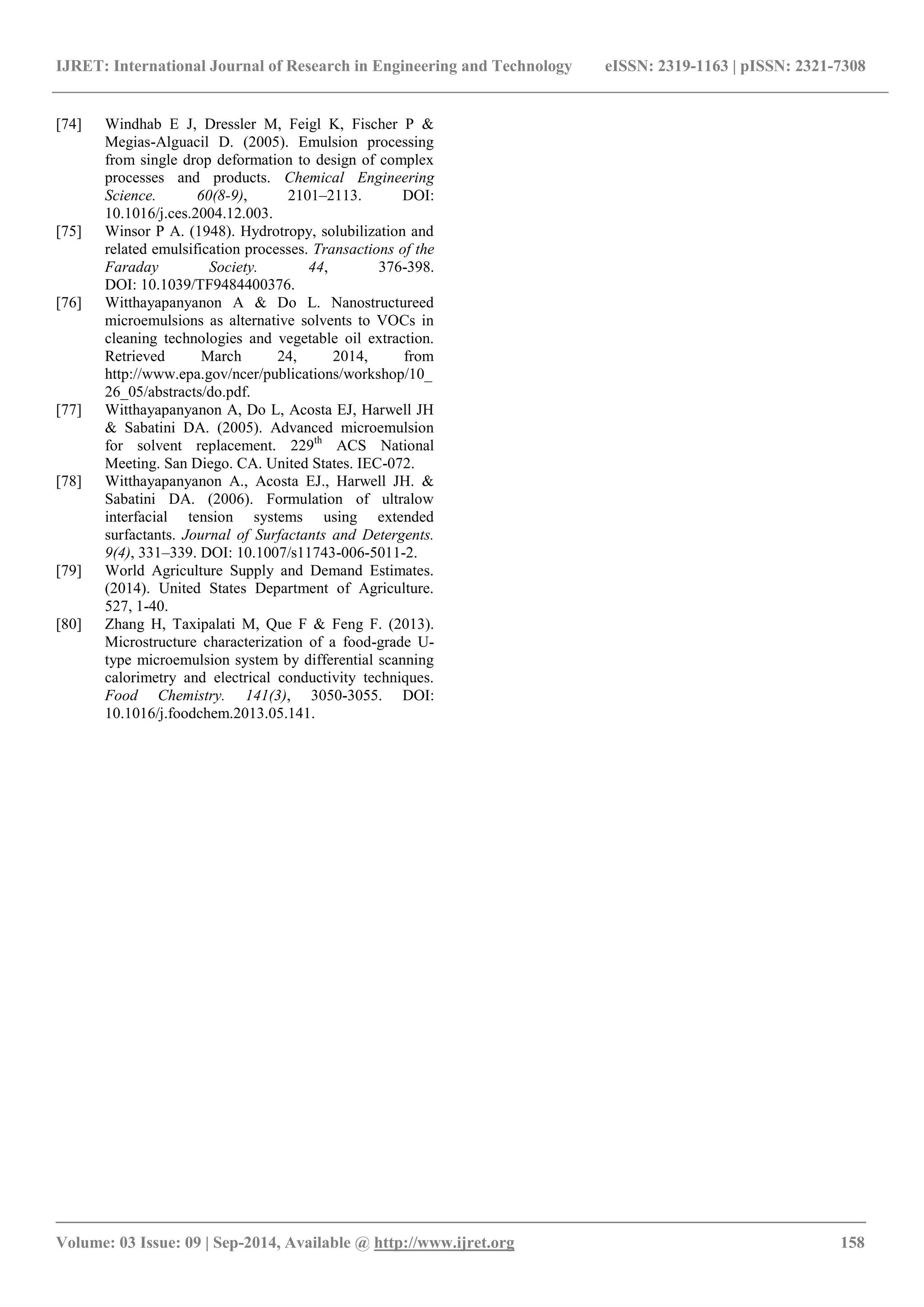 IJRET: International Journal of Research in Engineering and Technology eISSN: 2319-1163 | pISSN: 2321-7308 
_______________________________________________________________________________________ 
Volume: 03 Issue: 09 | Sep-2014, Available @ http://www.ijret.org 158 
[74] Windhab E J, Dressler M, Feigl K, Fischer P & Megias-Alguacil D. (2005). Emulsion processing from single drop deformation to design of complex processes and products. Chemical Engineering Science. 60(8-9), 2101–2113. DOI: 10.1016/j.ces.2004.12.003. 
[75] Winsor P A. (1948). Hydrotropy, solubilization and related emulsification processes. Transactions of the Faraday Society. 44, 376-398. DOI: 10.1039/TF9484400376. 
[76] Witthayapanyanon A & Do L. Nanostructureed microemulsions as alternative solvents to VOCs in cleaning technologies and vegetable oil extraction. Retrieved March 24, 2014, from http://www.epa.gov/ncer/publications/workshop/10_ 26_05/abstracts/do.pdf. [77] Witthayapanyanon A, Do L, Acosta EJ, Harwell JH & Sabatini DA. (2005). Advanced microemulsion for solvent replacement. 229th ACS National Meeting. San Diego. CA. United States. IEC-072. 
[78] Witthayapanyanon A., Acosta EJ., Harwell JH. & Sabatini DA. (2006). Formulation of ultralow interfacial tension systems using extended surfactants. Journal of Surfactants and Detergents. 9(4), 331–339. DOI: 10.1007/s11743-006-5011-2. 
[79] World Agriculture Supply and Demand Estimates. (2014). United States Department of Agriculture. 527, 1-40. 
[80] Zhang H, Taxipalati M, Que F & Feng F. (2013). Microstructure characterization of a food-grade U- type microemulsion system by differential scanning calorimetry and electrical conductivity techniques. Food Chemistry. 141(3), 3050-3055. DOI: 10.1016/j.foodchem.2013.05.141. 