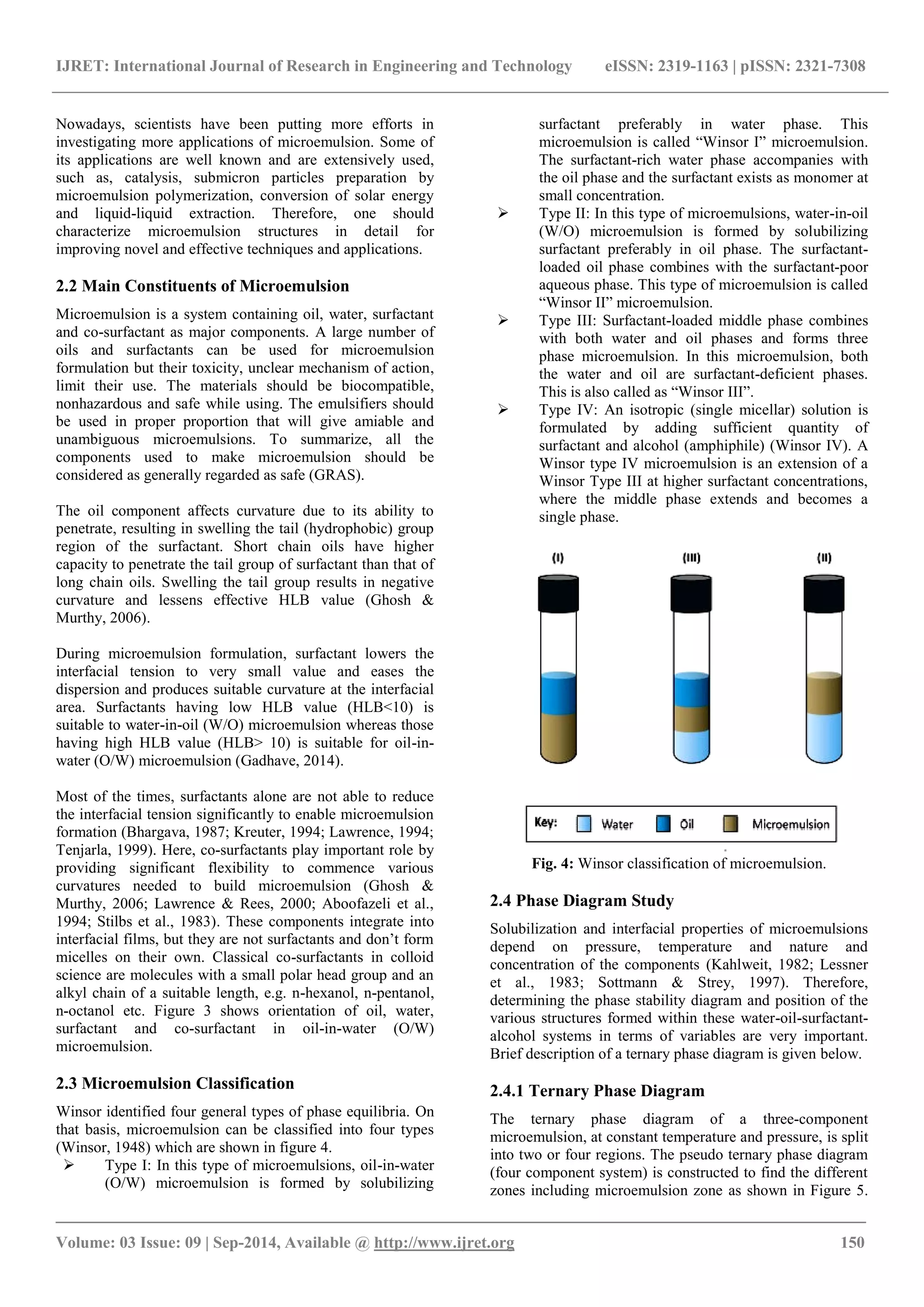 IJRET: International Journal of Research in Engineering and Technology eISSN: 2319-1163 | pISSN: 2321-7308 
_______________________________________________________________________________________ 
Volume: 03 Issue: 09 | Sep-2014, Available @ http://www.ijret.org 150 
Nowadays, scientists have been putting more efforts in investigating more applications of microemulsion. Some of its applications are well known and are extensively used, such as, catalysis, submicron particles preparation by microemulsion polymerization, conversion of solar energy and liquid-liquid extraction. Therefore, one should characterize microemulsion structures in detail for improving novel and effective techniques and applications. 2.2 Main Constituents of Microemulsion Microemulsion is a system containing oil, water, surfactant and co-surfactant as major components. A large number of oils and surfactants can be used for microemulsion formulation but their toxicity, unclear mechanism of action, limit their use. The materials should be biocompatible, nonhazardous and safe while using. The emulsifiers should be used in proper proportion that will give amiable and unambiguous microemulsions. To summarize, all the components used to make microemulsion should be considered as generally regarded as safe (GRAS). The oil component affects curvature due to its ability to penetrate, resulting in swelling the tail (hydrophobic) group region of the surfactant. Short chain oils have higher capacity to penetrate the tail group of surfactant than that of long chain oils. Swelling the tail group results in negative curvature and lessens effective HLB value (Ghosh & Murthy, 2006). During microemulsion formulation, surfactant lowers the interfacial tension to very small value and eases the dispersion and produces suitable curvature at the interfacial area. Surfactants having low HLB value (HLB<10) is suitable to water-in-oil (W/O) microemulsion whereas those having high HLB value (HLB> 10) is suitable for oil-in- water (O/W) microemulsion (Gadhave, 2014). 
Most of the times, surfactants alone are not able to reduce the interfacial tension significantly to enable microemulsion formation (Bhargava, 1987; Kreuter, 1994; Lawrence, 1994; Tenjarla, 1999). Here, co-surfactants play important role by providing significant flexibility to commence various curvatures needed to build microemulsion (Ghosh & Murthy, 2006; Lawrence & Rees, 2000; Aboofazeli et al., 1994; Stilbs et al., 1983). These components integrate into interfacial films, but they are not surfactants and don‟t form micelles on their own. Classical co-surfactants in colloid science are molecules with a small polar head group and an alkyl chain of a suitable length, e.g. n-hexanol, n-pentanol, n-octanol etc. Figure 3 shows orientation of oil, water, surfactant and co-surfactant in oil-in-water (O/W) microemulsion. 2.3 Microemulsion Classification Winsor identified four general types of phase equilibria. On that basis, microemulsion can be classified into four types (Winsor, 1948) which are shown in figure 4. 
 Type I: In this type of microemulsions, oil-in-water (O/W) microemulsion is formed by solubilizing 
surfactant preferably in water phase. This microemulsion is called “Winsor I” microemulsion. The surfactant-rich water phase accompanies with the oil phase and the surfactant exists as monomer at small concentration. 
 Type II: In this type of microemulsions, water-in-oil (W/O) microemulsion is formed by solubilizing surfactant preferably in oil phase. The surfactant- loaded oil phase combines with the surfactant-poor aqueous phase. This type of microemulsion is called “Winsor II” microemulsion. 
 Type III: Surfactant-loaded middle phase combines with both water and oil phases and forms three phase microemulsion. In this microemulsion, both the water and oil are surfactant-deficient phases. This is also called as “Winsor III”. 
 Type IV: An isotropic (single micellar) solution is formulated by adding sufficient quantity of surfactant and alcohol (amphiphile) (Winsor IV). A Winsor type IV microemulsion is an extension of a Winsor Type III at higher surfactant concentrations, where the middle phase extends and becomes a single phase. 
Fig. 4: Winsor classification of microemulsion. 2.4 Phase Diagram Study Solubilization and interfacial properties of microemulsions depend on pressure, temperature and nature and concentration of the components (Kahlweit, 1982; Lessner et al., 1983; Sottmann & Strey, 1997). Therefore, determining the phase stability diagram and position of the various structures formed within these water-oil-surfactant- alcohol systems in terms of variables are very important. Brief description of a ternary phase diagram is given below. 2.4.1 Ternary Phase Diagram 
The ternary phase diagram of a three-component microemulsion, at constant temperature and pressure, is split into two or four regions. The pseudo ternary phase diagram (four component system) is constructed to find the different zones including microemulsion zone as shown in Figure 5.  