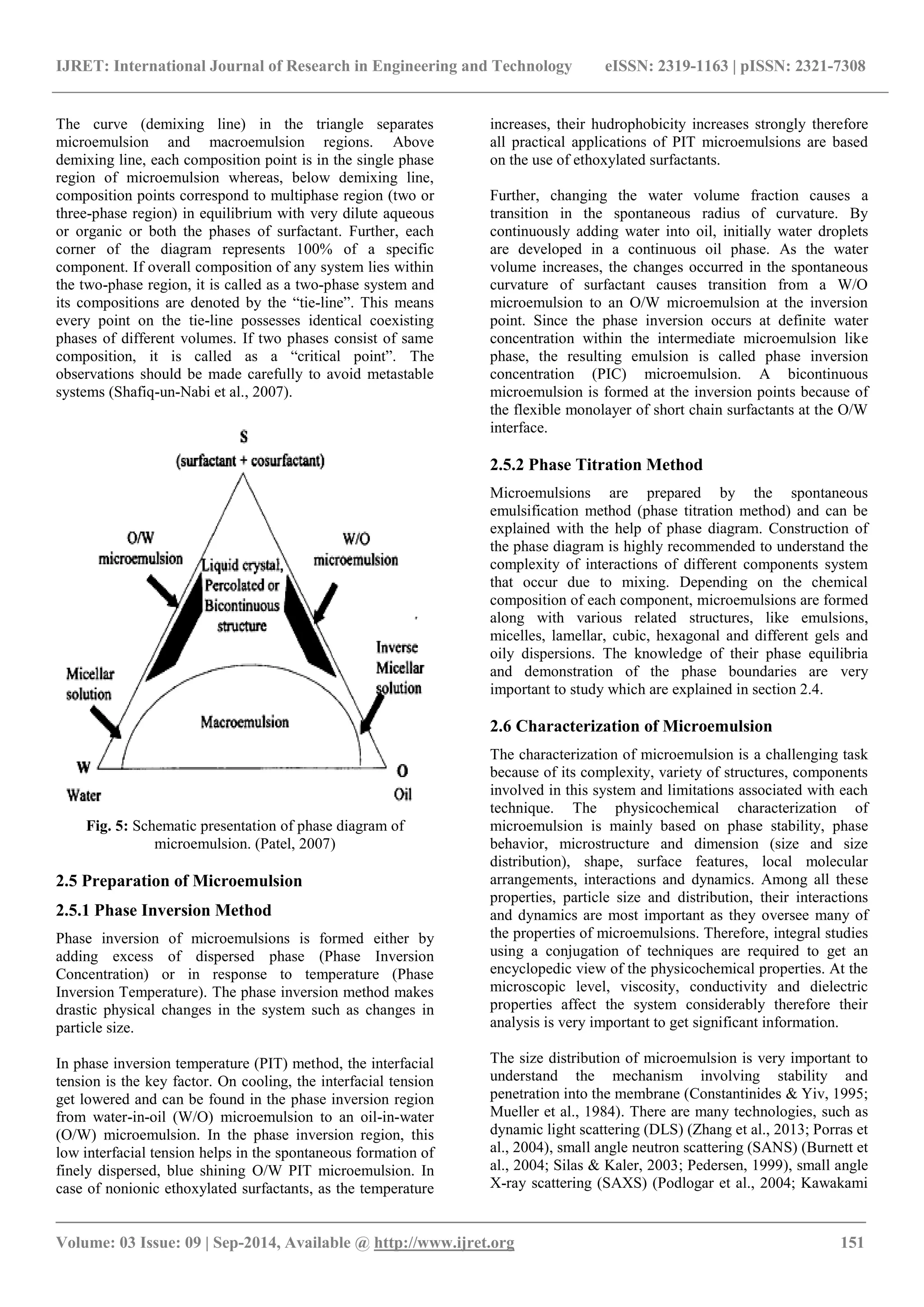 IJRET: International Journal of Research in Engineering and Technology eISSN: 2319-1163 | pISSN: 2321-7308 
_______________________________________________________________________________________ 
Volume: 03 Issue: 09 | Sep-2014, Available @ http://www.ijret.org 151 
The curve (demixing line) in the triangle separates microemulsion and macroemulsion regions. Above demixing line, each composition point is in the single phase region of microemulsion whereas, below demixing line, composition points correspond to multiphase region (two or three-phase region) in equilibrium with very dilute aqueous or organic or both the phases of surfactant. Further, each corner of the diagram represents 100% of a specific component. If overall composition of any system lies within the two-phase region, it is called as a two-phase system and its compositions are denoted by the “tie-line”. This means every point on the tie-line possesses identical coexisting phases of different volumes. If two phases consist of same composition, it is called as a “critical point”. The observations should be made carefully to avoid metastable systems (Shafiq-un-Nabi et al., 2007). 
Fig. 5: Schematic presentation of phase diagram of microemulsion. (Patel, 2007) 2.5 Preparation of Microemulsion 2.5.1 Phase Inversion Method Phase inversion of microemulsions is formed either by adding excess of dispersed phase (Phase Inversion Concentration) or in response to temperature (Phase Inversion Temperature). The phase inversion method makes drastic physical changes in the system such as changes in particle size. 
In phase inversion temperature (PIT) method, the interfacial tension is the key factor. On cooling, the interfacial tension get lowered and can be found in the phase inversion region from water-in-oil (W/O) microemulsion to an oil-in-water (O/W) microemulsion. In the phase inversion region, this low interfacial tension helps in the spontaneous formation of finely dispersed, blue shining O/W PIT microemulsion. In case of nonionic ethoxylated surfactants, as the temperature increases, their hudrophobicity increases strongly therefore all practical applications of PIT microemulsions are based on the use of ethoxylated surfactants. 
Further, changing the water volume fraction causes a transition in the spontaneous radius of curvature. By continuously adding water into oil, initially water droplets are developed in a continuous oil phase. As the water volume increases, the changes occurred in the spontaneous curvature of surfactant causes transition from a W/O microemulsion to an O/W microemulsion at the inversion point. Since the phase inversion occurs at definite water concentration within the intermediate microemulsion like phase, the resulting emulsion is called phase inversion concentration (PIC) microemulsion. A bicontinuous microemulsion is formed at the inversion points because of the flexible monolayer of short chain surfactants at the O/W interface. 2.5.2 Phase Titration Method 
Microemulsions are prepared by the spontaneous emulsification method (phase titration method) and can be explained with the help of phase diagram. Construction of the phase diagram is highly recommended to understand the complexity of interactions of different components system that occur due to mixing. Depending on the chemical composition of each component, microemulsions are formed along with various related structures, like emulsions, micelles, lamellar, cubic, hexagonal and different gels and oily dispersions. The knowledge of their phase equilibria and demonstration of the phase boundaries are very important to study which are explained in section 2.4. 2.6 Characterization of Microemulsion The characterization of microemulsion is a challenging task because of its complexity, variety of structures, components involved in this system and limitations associated with each technique. The physicochemical characterization of microemulsion is mainly based on phase stability, phase behavior, microstructure and dimension (size and size distribution), shape, surface features, local molecular arrangements, interactions and dynamics. Among all these properties, particle size and distribution, their interactions and dynamics are most important as they oversee many of the properties of microemulsions. Therefore, integral studies using a conjugation of techniques are required to get an encyclopedic view of the physicochemical properties. At the microscopic level, viscosity, conductivity and dielectric properties affect the system considerably therefore their analysis is very important to get significant information. 
The size distribution of microemulsion is very important to understand the mechanism involving stability and penetration into the membrane (Constantinides & Yiv, 1995; Mueller et al., 1984). There are many technologies, such as dynamic light scattering (DLS) (Zhang et al., 2013; Porras et al., 2004), small angle neutron scattering (SANS) (Burnett et al., 2004; Silas & Kaler, 2003; Pedersen, 1999), small angle X-ray scattering (SAXS) (Podlogar et al., 2004; Kawakami  