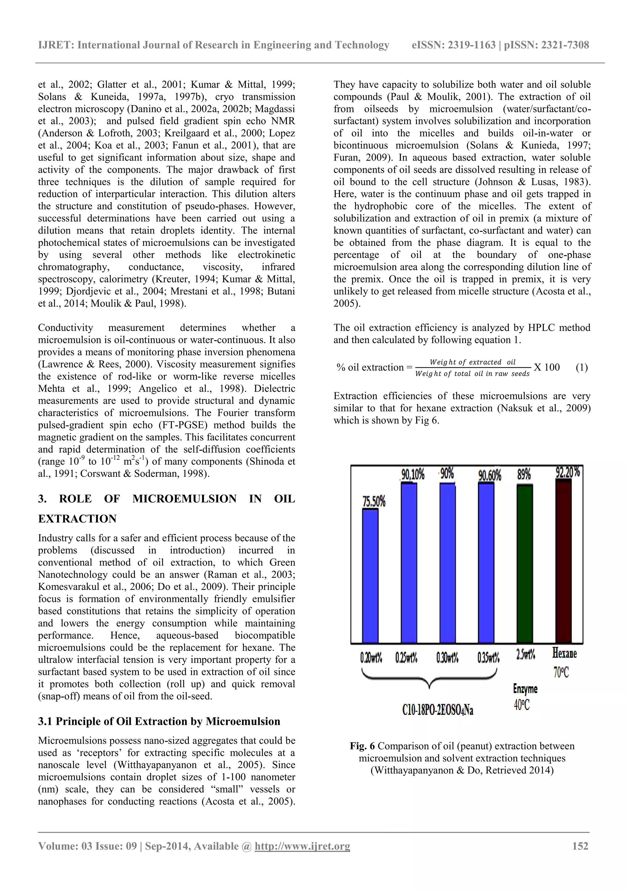 IJRET: International Journal of Research in Engineering and Technology eISSN: 2319-1163 | pISSN: 2321-7308 
_______________________________________________________________________________________ 
Volume: 03 Issue: 09 | Sep-2014, Available @ http://www.ijret.org 152 
et al., 2002; Glatter et al., 2001; Kumar & Mittal, 1999; Solans & Kuneida, 1997a, 1997b), cryo transmission electron microscopy (Danino et al., 2002a, 2002b; Magdassi et al., 2003); and pulsed field gradient spin echo NMR (Anderson & Lofroth, 2003; Kreilgaard et al., 2000; Lopez et al., 2004; Koa et al., 2003; Fanun et al., 2001), that are useful to get significant information about size, shape and activity of the components. The major drawback of first three techniques is the dilution of sample required for reduction of interparticular interaction. This dilution alters the structure and constitution of pseudo-phases. However, successful determinations have been carried out using a dilution means that retain droplets identity. The internal photochemical states of microemulsions can be investigated by using several other methods like electrokinetic chromatography, conductance, viscosity, infrared spectroscopy, calorimetry (Kreuter, 1994; Kumar & Mittal, 1999; Djordjevic et al., 2004; Mrestani et al., 1998; Butani et al., 2014; Moulik & Paul, 1998). 
Conductivity measurement determines whether a microemulsion is oil-continuous or water-continuous. It also provides a means of monitoring phase inversion phenomena (Lawrence & Rees, 2000). Viscosity measurement signifies the existence of rod-like or worm-like reverse micelles Mehta et al., 1999; Angelico et al., 1998). Dielectric measurements are used to provide structural and dynamic characteristics of microemulsions. The Fourier transform pulsed-gradient spin echo (FT-PGSE) method builds the magnetic gradient on the samples. This facilitates concurrent and rapid determination of the self-diffusion coefficients (range 10-9 to 10-12 m2s-1) of many components (Shinoda et al., 1991; Corswant & Soderman, 1998). 3. ROLE OF MICROEMULSION IN OIL EXTRACTION Industry calls for a safer and efficient process because of the problems (discussed in introduction) incurred in conventional method of oil extraction, to which Green Nanotechnology could be an answer (Raman et al., 2003; Komesvarakul et al., 2006; Do et al., 2009). Their principle focus is formation of environmentally friendly emulsifier based constitutions that retains the simplicity of operation and lowers the energy consumption while maintaining performance. Hence, aqueous-based biocompatible microemulsions could be the replacement for hexane. The ultralow interfacial tension is very important property for a surfactant based system to be used in extraction of oil since it promotes both collection (roll up) and quick removal (snap-off) means of oil from the oil-seed. 3.1 Principle of Oil Extraction by Microemulsion 
Microemulsions possess nano-sized aggregates that could be used as „receptors‟ for extracting specific molecules at a nanoscale level (Witthayapanyanon et al., 2005). Since microemulsions contain droplet sizes of 1-100 nanometer (nm) scale, they can be considered “small” vessels or nanophases for conducting reactions (Acosta et al., 2005). They have capacity to solubilize both water and oil soluble compounds (Paul & Moulik, 2001). The extraction of oil from oilseeds by microemulsion (water/surfactant/co- surfactant) system involves solubilization and incorporation of oil into the micelles and builds oil-in-water or bicontinuous microemulsion (Solans & Kunieda, 1997; Furan, 2009). In aqueous based extraction, water soluble components of oil seeds are dissolved resulting in release of oil bound to the cell structure (Johnson & Lusas, 1983). Here, water is the continuum phase and oil gets trapped in the hydrophobic core of the micelles. The extent of solubilization and extraction of oil in premix (a mixture of known quantities of surfactant, co-surfactant and water) can be obtained from the phase diagram. It is equal to the percentage of oil at the boundary of one-phase microemulsion area along the corresponding dilution line of the premix. Once the oil is trapped in premix, it is very unlikely to get released from micelle structure (Acosta et al., 2005). The oil extraction efficiency is analyzed by HPLC method and then calculated by following equation 1. % oil extraction = 푊푒푖푔푕푡 표푓 푒푥푡푟푎푐푡푒푑 표푖푙 푊푒푖푔푕푡 표푓 푡표푡푎푙 표푖푙 푖푛 푟푎푤 푠푒푒푑푠 X 100 (1) Extraction efficiencies of these microemulsions are very similar to that for hexane extraction (Naksuk et al., 2009) which is shown by Fig 6. 
Fig. 6 Comparison of oil (peanut) extraction between microemulsion and solvent extraction techniques (Witthayapanyanon & Do, Retrieved 2014)  