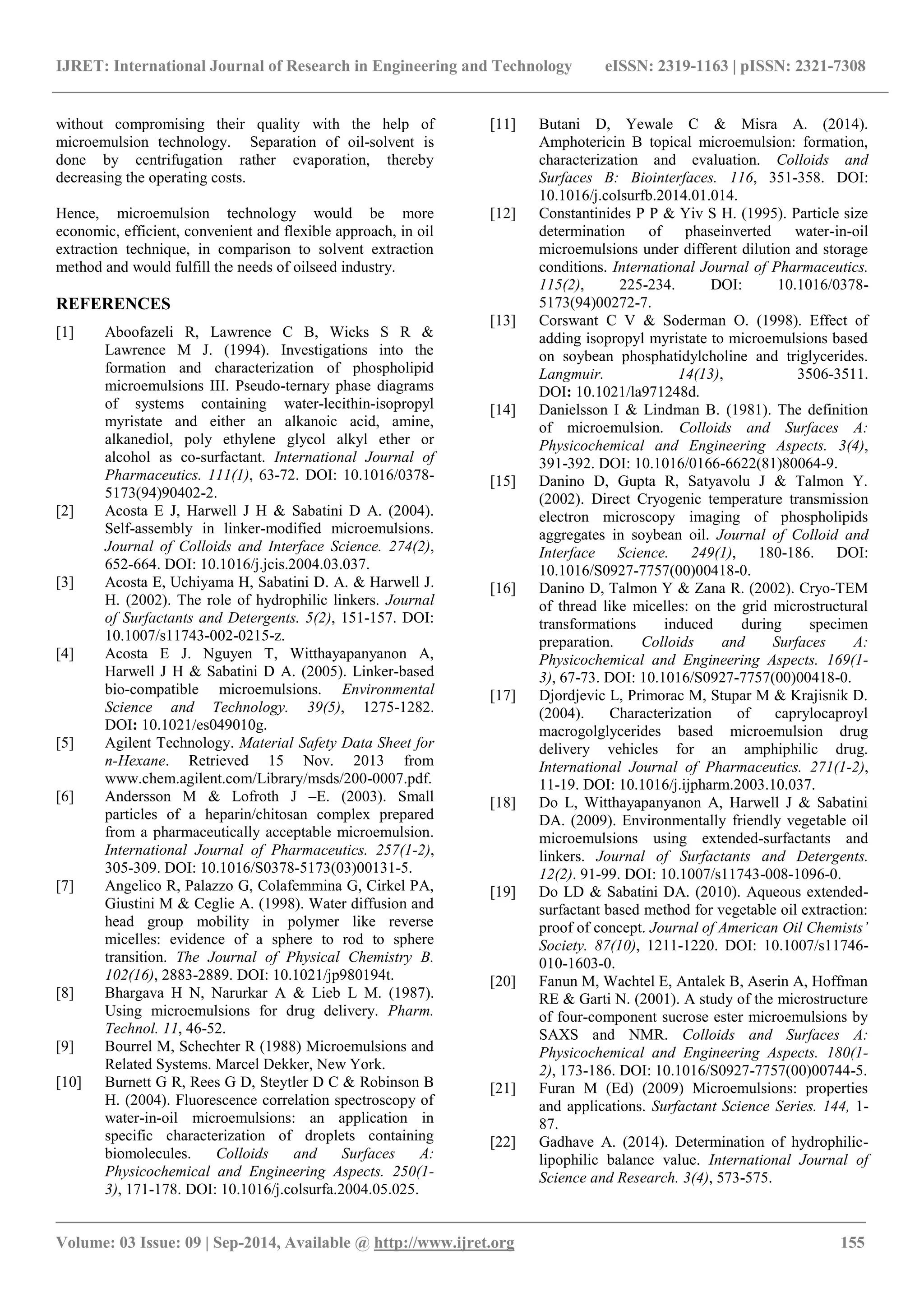 IJRET: International Journal of Research in Engineering and Technology eISSN: 2319-1163 | pISSN: 2321-7308 
_______________________________________________________________________________________ 
Volume: 03 Issue: 09 | Sep-2014, Available @ http://www.ijret.org 155 
without compromising their quality with the help of microemulsion technology. Separation of oil-solvent is done by centrifugation rather evaporation, thereby decreasing the operating costs. Hence, microemulsion technology would be more economic, efficient, convenient and flexible approach, in oil extraction technique, in comparison to solvent extraction method and would fulfill the needs of oilseed industry. REFERENCES 
[1] Aboofazeli R, Lawrence C B, Wicks S R & Lawrence M J. (1994). Investigations into the formation and characterization of phospholipid microemulsions III. Pseudo-ternary phase diagrams of systems containing water-lecithin-isopropyl myristate and either an alkanoic acid, amine, alkanediol, poly ethylene glycol alkyl ether or alcohol as co-surfactant. International Journal of Pharmaceutics. 111(1), 63-72. DOI: 10.1016/0378- 5173(94)90402-2. 
[2] Acosta E J, Harwell J H & Sabatini D A. (2004). Self-assembly in linker-modified microemulsions. Journal of Colloids and Interface Science. 274(2), 652-664. DOI: 10.1016/j.jcis.2004.03.037. 
[3] Acosta E, Uchiyama H, Sabatini D. A. & Harwell J. H. (2002). The role of hydrophilic linkers. Journal of Surfactants and Detergents. 5(2), 151-157. DOI: 10.1007/s11743-002-0215-z. [4] Acosta E J. Nguyen T, Witthayapanyanon A, Harwell J H & Sabatini D A. (2005). Linker-based bio-compatible microemulsions. Environmental Science and Technology. 39(5), 1275-1282. DOI: 10.1021/es049010g. 
[5] Agilent Technology. Material Safety Data Sheet for n-Hexane. Retrieved 15 Nov. 2013 from www.chem.agilent.com/Library/msds/200-0007.pdf. 
[6] Andersson M & Lofroth J –E. (2003). Small particles of a heparin/chitosan complex prepared from a pharmaceutically acceptable microemulsion. International Journal of Pharmaceutics. 257(1-2), 305-309. DOI: 10.1016/S0378-5173(03)00131-5. 
[7] Angelico R, Palazzo G, Colafemmina G, Cirkel PA, Giustini M & Ceglie A. (1998). Water diffusion and head group mobility in polymer like reverse micelles: evidence of a sphere to rod to sphere transition. The Journal of Physical Chemistry B. 102(16), 2883-2889. DOI: 10.1021/jp980194t. 
[8] Bhargava H N, Narurkar A & Lieb L M. (1987). Using microemulsions for drug delivery. Pharm. Technol. 11, 46-52. 
[9] Bourrel M, Schechter R (1988) Microemulsions and Related Systems. Marcel Dekker, New York. 
[10] Burnett G R, Rees G D, Steytler D C & Robinson B H. (2004). Fluorescence correlation spectroscopy of water-in-oil microemulsions: an application in specific characterization of droplets containing biomolecules. Colloids and Surfaces A: Physicochemical and Engineering Aspects. 250(1- 3), 171-178. DOI: 10.1016/j.colsurfa.2004.05.025. 
[11] Butani D, Yewale C & Misra A. (2014). Amphotericin B topical microemulsion: formation, characterization and evaluation. Colloids and Surfaces B: Biointerfaces. 116, 351-358. DOI: 10.1016/j.colsurfb.2014.01.014. 
[12] Constantinides P P & Yiv S H. (1995). Particle size determination of phaseinverted water-in-oil microemulsions under different dilution and storage conditions. International Journal of Pharmaceutics. 115(2), 225-234. DOI: 10.1016/0378- 5173(94)00272-7. 
[13] Corswant C V & Soderman O. (1998). Effect of adding isopropyl myristate to microemulsions based on soybean phosphatidylcholine and triglycerides. Langmuir. 14(13), 3506-3511. DOI: 10.1021/la971248d. 
[14] Danielsson I & Lindman B. (1981). The definition of microemulsion. Colloids and Surfaces A: Physicochemical and Engineering Aspects. 3(4), 391-392. DOI: 10.1016/0166-6622(81)80064-9. 
[15] Danino D, Gupta R, Satyavolu J & Talmon Y. (2002). Direct Cryogenic temperature transmission electron microscopy imaging of phospholipids aggregates in soybean oil. Journal of Colloid and Interface Science. 249(1), 180-186. DOI: 10.1016/S0927-7757(00)00418-0. 
[16] Danino D, Talmon Y & Zana R. (2002). Cryo-TEM of thread like micelles: on the grid microstructural transformations induced during specimen preparation. Colloids and Surfaces A: Physicochemical and Engineering Aspects. 169(1- 3), 67-73. DOI: 10.1016/S0927-7757(00)00418-0. 
[17] Djordjevic L, Primorac M, Stupar M & Krajisnik D. (2004). Characterization of caprylocaproyl macrogolglycerides based microemulsion drug delivery vehicles for an amphiphilic drug. International Journal of Pharmaceutics. 271(1-2), 11-19. DOI: 10.1016/j.ijpharm.2003.10.037. 
[18] Do L, Witthayapanyanon A, Harwell J & Sabatini DA. (2009). Environmentally friendly vegetable oil microemulsions using extended-surfactants and linkers. Journal of Surfactants and Detergents. 12(2). 91-99. DOI: 10.1007/s11743-008-1096-0. 
[19] Do LD & Sabatini DA. (2010). Aqueous extended- surfactant based method for vegetable oil extraction: proof of concept. Journal of American Oil Chemists’ Society. 87(10), 1211-1220. DOI: 10.1007/s11746- 010-1603-0. 
[20] Fanun M, Wachtel E, Antalek B, Aserin A, Hoffman RE & Garti N. (2001). A study of the microstructure of four-component sucrose ester microemulsions by SAXS and NMR. Colloids and Surfaces A: Physicochemical and Engineering Aspects. 180(1- 2), 173-186. DOI: 10.1016/S0927-7757(00)00744-5. [21] Furan M (Ed) (2009) Microemulsions: properties and applications. Surfactant Science Series. 144, 1- 87. 
[22] Gadhave A. (2014). Determination of hydrophilic- lipophilic balance value. International Journal of Science and Research. 3(4), 573-575.  