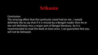 Srikanta
Conclusion:
The amazing effect that this particular novel had on me , I would
definitely like to say that if it is missed by a Bengali reader then he or
she will definitely miss a major part of Bengal literature. So it is
recommended to read the book at least once. I can guarantee that you
will not be betrayed.
 