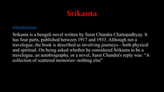 Srikanta
Introduction
Srikanta is a bengali novel written by Sarat Chandra Chattopadhyay. It
has four parts, published between 1917 and 1933. Although not a
travelogue, the book is described as involving journeys—both physical
and spiritual. On being asked whether he considered Srikanta to be a
travelogue, an autobiography, or a novel, Sarat Chandra's reply was: “A
collection of scattered memories−nothing else”
 
