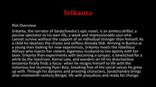 Srikanta
Plot Overview
Srikanta, the narrator of Saratchandra's epic novel, is an aimless drifter, a
passive spectator to his own life, a weak and impressionable soul who
cannot survive without the support of an individual stronger than himself. As
a child he idealizes the chaste and selfless Annada Didi. Arriving in Burma as
a young man looking for new experiences, Srikanta meets the rebellious
Abhaya who rejects her violent, bigamous husband to live openly with her
lover. Srikanta then experiments with becoming a sanyasi, is bewitched for a
while by the Vaishnavi, Kamal Lata, and wanders on till his directionless
existence finally finds a focus- when he resigns himself to life with the
notorious but stunning Pyari Baiji, breaking free of the social values he grew
up with. Through his dynamic and arresting characters, Saratchandra brings
alive nineteenth-century Bengal, life with prejudices and ready for change.
 