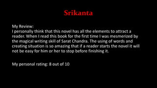 Srikanta
My Review:
I personally think that this novel has all the elements to attract a
reader. When I read this book for the first time I was mesmerized by
the magical writing skill of Sarat Chandra. The using of words and
creating situation is so amazing that if a reader starts the novel it will
not be easy for him or her to stop before finishing it.
My personal rating: 8 out of 10
 