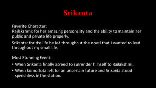 Srikanta
Favorite Character:
Rajlakshmi: for her amazing personality and the ability to maintain her
public and private life properly.
Srikanta: for the life he led throughout the novel that I wanted to lead
throughout my small life.
Most Stunning Event:
• When Srikanta finally agreed to surrender himself to Rajlakshmi.
• When komol lota left for an uncertain future and Srikanta stood
speechless in the station.
 