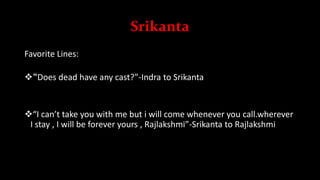 Srikanta
Favorite Lines:
“Does dead have any cast?”-Indra to Srikanta
“I can’t take you with me but i will come whenever you call.wherever
I stay , I will be forever yours , Rajlakshmi”-Srikanta to Rajlakshmi
 