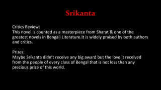 Srikanta
Critics Review:
This novel is counted as a masterpiece from Sharat & one of the
greatest novels in Bengali Literature.It is widely praised by both authors
and critics.
Prizes:
Maybe Srikanta didn’t receive any big award but the love it received
from the people of every class of Bengal that is not less than any
precious prize of this world.
 