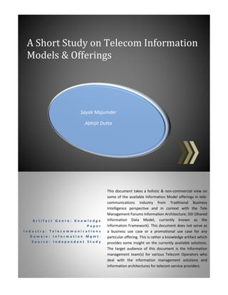 Sayak Majumder
Abhijit Dutta
A Short Study on Telecom Information
Models & Offerings
A r t i f a c t G e n r e : K n o w l e d g e
P a p e r
I n d u s t r y : T e l e c o m m u n i c a t i o n s
D o m a i n : I n f o r m a t i o n M g m t .
S o u r c e : I n d e p e n d e n t S t u d y
This document takes a holistic & non-commercial view on
some of the available Information Model offerings in tele-
communications industry from Traditional Business
Intelligence perspective and in context with the Tele
Management Forums Information Architecture; SID (Shared
Information Data Model, currently known as the
Information Framework). This document does not serve as
a business use case or a promotional use case for any
particular offering. This is rather a knowledge artifact which
provides some insight on the currently available solutions.
The target audience of this document is the Information
management team(s) for various Telecom Operators who
deal with the information management solutions and
information architectures for telecom service providers.
 