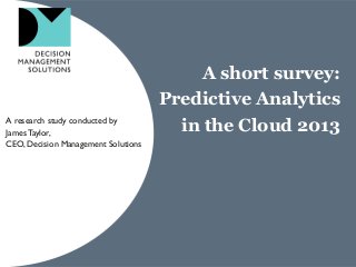 A short survey:
Predictive Analytics
in the Cloud 2013A research study conducted by
JamesTaylor,
CEO, Decision Management Solutions
 