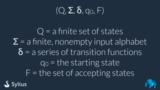(Q, Σ, δ, q0, F)
Q = a ﬁnite set of states
Σ = a ﬁnite, nonempty input alphabet
δ = a series of transition functions
q0 = the starting state
F = the set of accepting states
 