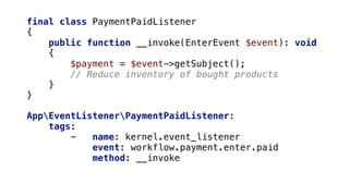 final class PaymentPaidListener
{
public function __invoke(EnterEvent $event): void
{
$payment = $event->getSubject();
// Reduce inventory of bought products
}
}
AppEventListenerPaymentPaidListener:
tags:
- name: kernel.event_listener
event: workflow.payment.enter.paid
method: __invoke
 