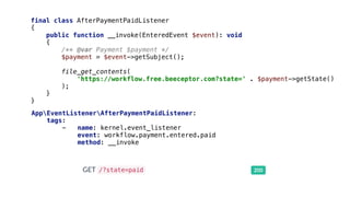 final class AfterPaymentPaidListener
{
public function __invoke(EnteredEvent $event): void
{
/** @var Payment $payment */
$payment = $event->getSubject();
file_get_contents(
'https://workflow.free.beeceptor.com?state=' . $payment->getState()
);
}
}
AppEventListenerAfterPaymentPaidListener:
tags:
- name: kernel.event_listener
event: workflow.payment.entered.paid
method: __invoke
 