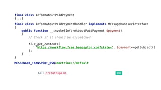 final class InformAboutPaidPayment
{...}
final class InformAboutPaidPaymentHandler implements MessageHandlerInterface
{
public function __invoke(InformAboutPaidPayment $payment)
{
// Check if it should be dispatched
file_get_contents(
‘https://workflow.free.beeceptor.com?state='. $payment->getSubject()
);
}
}
MESSENGER_TRANSPORT_DSN=doctrine://default
 
