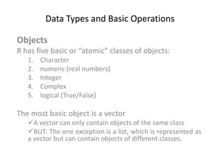 Data Types and Basic Operations
Objects
R has five basic or “atomic” classes of objects:
1. Character
2. numeric (real numbers)
3. Integer
4. Complex
5. logical (True/False)
The most basic object is a vector
A vector can only contain objects of the same class
BUT: The one exception is a list, which is represented as
a vector but can contain objects of different classes.
 