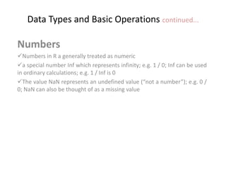 Data Types and Basic Operations continued...
Numbers
Numbers in R a generally treated as numeric
a special number Inf which represents infinity; e.g. 1 / 0; Inf can be used
in ordinary calculations; e.g. 1 / Inf is 0
The value NaN represents an undefined value (“not a number”); e.g. 0 /
0; NaN can also be thought of as a missing value
 