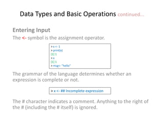 Data Types and Basic Operations continued...
Entering Input
The <- symbol is the assignment operator.
The grammar of the language determines whether an
expression is complete or not.
The # character indicates a comment. Anything to the right of
the # (including the # itself) is ignored.
> x <- 1
> print(x)
[1] 1
> x
[1] 1
> msg<- "hello"
> x <- ## Incomplete expression
 