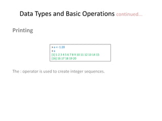 Data Types and Basic Operations continued...
Printing
The : operator is used to create integer sequences.
> x <- 1:20
> x
[1] 1 2 3 4 5 6 7 8 9 10 11 12 13 14 15
[16] 16 17 18 19 20
 
