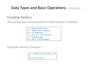 Data Types and Basic Operations continued...
Creating Vectors
The c() function can be used to create vectors of objects.
Using the vector() function
> x <- c(0.5, 0.6) ## numeric
> x <- c(TRUE, FALSE) ## logical
> x <- c(T, F) ## logical
> x <- c("a", "b", "c") ## character
> x <- 9:29 ## integer
> x <- c(1+0i, 2+4i) ## complex
> x <- vector("numeric", length = 10)
> x
[1] 0 0 0 0 0 0 0 0 0 0
 