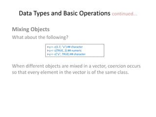 Data Types and Basic Operations continued...
Mixing Objects
What about the following?
When different objects are mixed in a vector, coercion occurs
so that every element in the vector is of the same class.
> y <- c(1.7, "a") ## character
> y <- c(TRUE, 2) ## numeric
> y <- c("a", TRUE) ## character
 